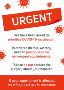 We have been asked to prioritise COVID-19 vaccination. In order to do this, we may need to postpone some non-urgent appointments. Please do not contact the surgery about your booster. If your appointment is affected, we will contact you to rearrange.